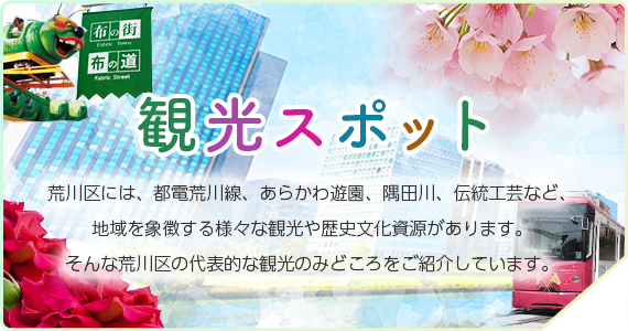 観光スポット　荒川区には、都電荒川線、あらかわ遊園、隅田川、伝統工芸など、地域を象徴する様々な観光や歴史文化資源があります。そんな荒川区の代表的な観光のみどころをご紹介しています。