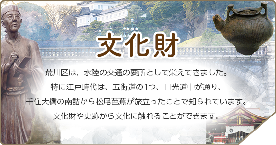 文化財　荒川区は、水陸の交通の要所として栄えてきました。特に江戸時代は、五街道の1つ、日光道中が通り、千住大橋の南詰から松尾芭蕉が旅立ったことで知られています。文化財や史跡から文化に触れることができます。
